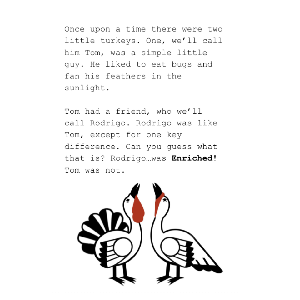 Once upon a time there were two little turkeys. One, we’ll call him Tom, was a simple little guy. He liked to eat bugs and fan his feathers in the sunlight. Tom had a friend, who we’ll call Rodrigo. Rodrigo was like Tom, except for one key difference. Can you guess what that is? Rodrigo…was Enriched! Tom was not.