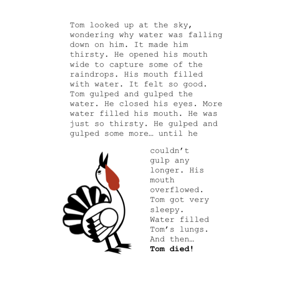 Tom looked up at the sky, wondering why water was falling down on him. It made him thirsty. He opened his mouth wide to capture some of the raindrops. His mouth filled with water. It felt so good. Tom gulped and gulped the water. He closed his eyes. More water filled his mouth. He was just so thirsty. He gulped and gulped some more… until he couldn’t gulp any longer. His mouth overflowed. Tom got very sleepy. Water filled Tom’s lungs. And then… Tom died!