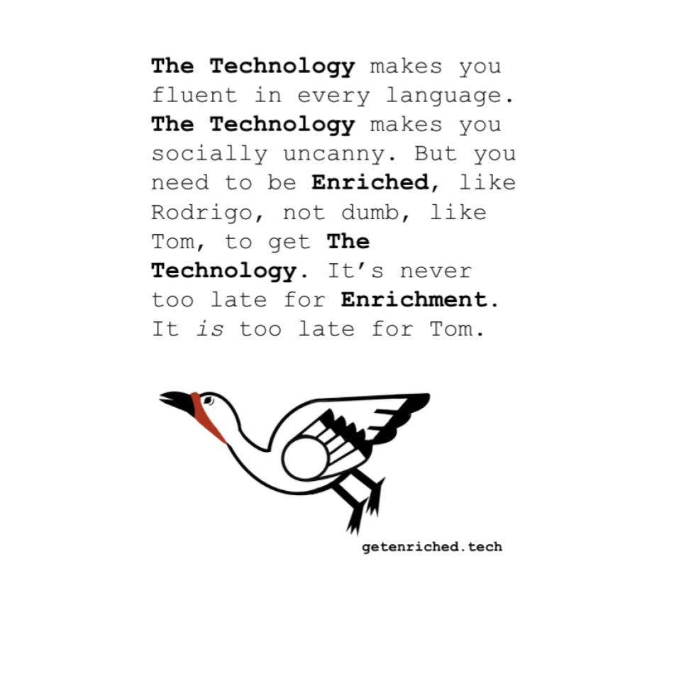 The Technology makes you fluent in every language. The Technology makes you socially uncanny. But you need to be Enriched, like Rodrigo, not dumb, like Tom, to get The Technology. It’s never too late for Enrichment. It is too late for Tom.